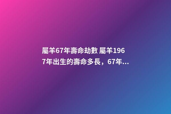 屬羊67年壽命劫數 屬羊1967年出生的壽命多長，67年屬羊能活多少歲-第1張-觀點-玄機派